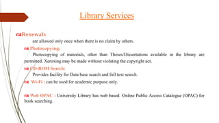 Renewals
are allowed only once when there is no claim by others.
 Photocopying:
Photocopying of materials, other than Theses/Dissertations available in the library are
permitted. Xeroxing may be made without violating the copyright act.
 CD-ROM Search:
Provides facility for Data base search and full text search.
 Wi-Fi : can be used for academic purpose only.
 Web OPAC : University Library has web based Online Public Access Catalogue (OPAC) for
book searching.
Library Services
 