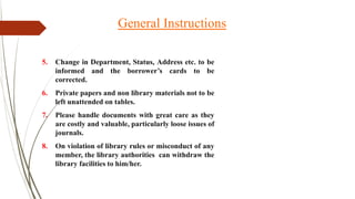 5. Change in Department, Status, Address etc. to be
informed and the borrower’s cards to be
corrected.
6. Private papers and non library materials not to be
left unattended on tables.
7. Please handle documents with great care as they
are costly and valuable, particularly loose issues of
journals.
8. On violation of library rules or misconduct of any
member, the library authorities can withdraw the
library facilities to him/her.
General Instructions
 