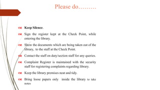 Please do………
 Keep Silence.
 Sign the register kept at the Check Point, while
entering the library.
 Show the documents which are being taken out of the
library, to the staff at the Check Point.
 Contact the staff on duty/section staff for any queries.
 Complaint Register is maintained with the security
staff for registering complaints regarding library.
 Keep the library premises neat and tidy.
 Bring loose papers only inside the library to take
notes
 