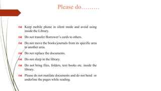 Please do………
 Keep mobile phone in silent mode and avoid using
inside the Library.
 Do not transfer Borrower’s cards to others.
 Do not move the books/journals from its specific area
to another area.
 Do not replace the documents.
 Do not sleep in the library.
 Do not bring files, folders, text books etc. inside the
library.
 Please do not mutilate documents and do not bend or
underline the pages while reading.
 