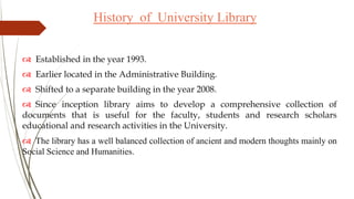 History of University Library
 Established in the year 1993.
 Earlier located in the Administrative Building.
 Shifted to a separate building in the year 2008.
 Since inception library aims to develop a comprehensive collection of
documents that is useful for the faculty, students and research scholars
educational and research activities in the University.
 The library has a well balanced collection of ancient and modern thoughts mainly on
Social Science and Humanities.
 