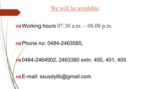 We will be available
Working hours 07.30 a.m. – 08.00 p.m.
Phone no: 0484-2463585,
0484-2464902, 2463380 extn. 400, 401, 405
E-mail: ssusdylib@gmail.com
 