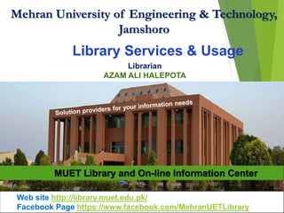 Mehran University of Engineering & Technology,
Jamshoro
MUET Library and On-line Information Center
Library Services & Usage
Librarian
AZAM ALI HALEPOTA
Web site http://library.muet.edu.pk/
Facebook Page https://www.facebook.com/MehranUETLibrary
 