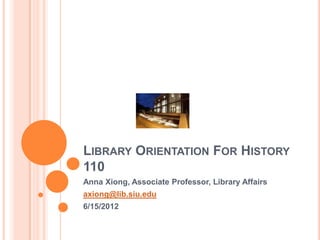 LIBRARY ORIENTATION FOR HISTORY
110
Anna Xiong, Associate Professor, Library Affairs
axiong@lib.siu.edu
6/15/2012
 