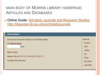 MAIN BODY OF       MORRIS LIBRARY HOMEPAGE:
ARTICLES AND       DATABASES
   Online Guide: Scholarly Journals and Research Studies
    http://libguides.lib.siu.edu/scholarlyjournals
 