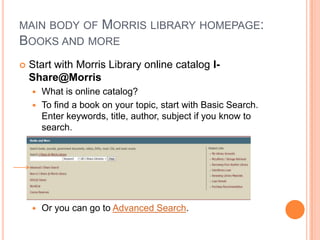 MAIN BODY OF MORRIS LIBRARY HOMEPAGE:
BOOKS AND MORE
   Start with Morris Library online catalog I-
    Share@Morris
     What is online catalog?
     To find a book on your topic, start with Basic Search.
      Enter keywords, title, author, subject if you know to
      search.




       Or you can go to Advanced Search.
 