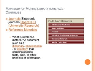 MAIN BODY OF MORRIS LIBRARY HOMEPAGE -
CONTINUES
 Journals Electronic
  journals OpenSIUC
  (University Research)
 Reference Materials


       What is reference
        material? A document
        such as a
        dictionary, encyclopedia
        , or directory, that
        contains specific
        facts, data, or other
        brief bits of information.
 