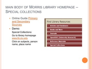 MAIN BODY OF MORRIS LIBRARY HOMEPAGE   –
SPECIAL COLLECTIONS
  Online Guide Primary
   and Secondary
   Sources
  Demo:
     Special Collections:
     Go to library homepage
     www.lib.siu.edu
     Click on subjects, person
     name, place name
 