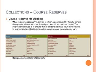 COLLECTIONS – COURSE RESERVES
   Course Reserves for Students
       What is course reserve? A service in which, upon request by faculty, certain
        library materials are temporarily assigned a much shorter loan period. The
        purpose of reserves is to ensure that all students taking a course will be able
        to share materials. Restrictions on the use of reserve materials may vary.




       Demo: American National Biography
 