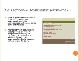 COLLECTIONS – GOVERNMENT INFORMATION
   What is government document?
    Publication created by a
    government, including
    hearings, reports, treaties, period
    icals, and statistics.

   Why government document for
    undergraduate student? A.
    Responsibility of being an
    informed U.S. citizen B. It’s
    reliable information with
    government authority, valuable
    primary source for study.
 
