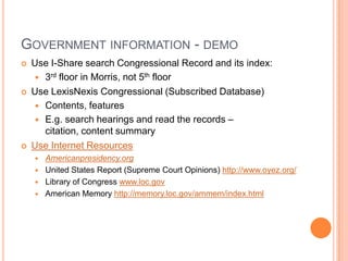 GOVERNMENT INFORMATION - DEMO
   Use I-Share search Congressional Record and its index:
     3rd floor in Morris, not 5th floor
   Use LexisNexis Congressional (Subscribed Database)
     Contents, features
     E.g. search hearings and read the records –
      citation, content summary
   Use Internet Resources
       Americanpresidency.org
       United States Report (Supreme Court Opinions) http://www.oyez.org/
       Library of Congress www.loc.gov
       American Memory http://memory.loc.gov/ammem/index.html
 