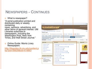 NEWSPAPERS - CONTINUES
  What is newspaper?
“A serial publication printed and
distributed daily or weekly
containing
news, opinions, advertising, and
other items of general interest. UM
Libraries subscribe to
newspapers, including the
Washington Post, New York
Times, and Wall Street Journal.”

  Online Guide: Morris Lirary
   Newspapers
http://libguides.lib.siu.edu/content.p
hp?pid=56629&sid=414863
 