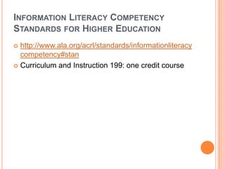 INFORMATION LITERACY COMPETENCY
STANDARDS FOR HIGHER EDUCATION
 http://www.ala.org/acrl/standards/informationliteracy
  competency#stan
 Curriculum and Instruction 199: one credit course
 