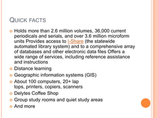 QUICK FACTS
   Holds more than 2.6 million volumes, 36,000 current
    periodicals and serials, and over 3.6 million microform
    units Provides access to I-Share (the statewide
    automated library system) and to a comprehensive array
    of databases and other electronic data files Offers a
    wide range of services, including reference assistance
    and instructions
   Distance learning
   Geographic information systems (GIS)
   About 100 computers, 20+ lap
    tops, printers, copiers, scanners
   Delytes Coffee Shop
   Group study rooms and quiet study areas
   And more
 