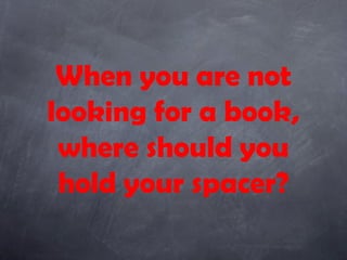 When you are not
looking for a book,
 where should you
 hold your spacer?
 