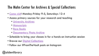 The Mahn Center for Archives & Special Collections
• Come visit! Monday-Friday 9-5, Saturdays 12-4
• Access primary sources for your research and teaching
• University Archives
• Manuscripts
• Rare Books
• Documentary Photo Archive
• Schedule to bring your classes in for a hands-on instruction session
• Browse our Digital Collections
• Follow our #FromTheVault posts on Instagram
@aldenlibrary
 