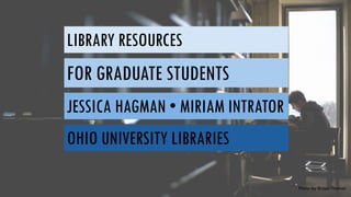 LIBRARY RESOURCES
FOR GRADUATE STUDENTS
JESSICA HAGMAN • MIRIAM INTRATOR
OHIO UNIVERSITY LIBRARIES
Photo by Bryan Thomas
 