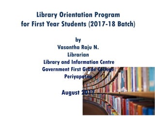 Library Orientation Program
for First Year Students (2017-18 Batch)
by
Vasantha Raju N.
Librarian
Library and Information Centre
Government First Grade College
Periyapatna
August 2017
 