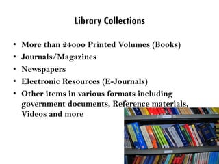 Library Collections
• More than 24ooo Printed Volumes (Books)
• Journals/Magazines
• Newspapers
• Electronic Resources (E-Journals)
• Other items in various formats including
government documents, Reference materials,
Videos and more
 