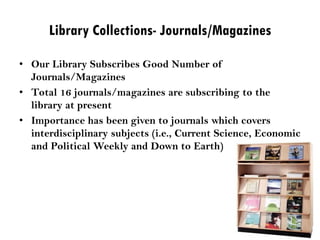 Library Collections- Journals/Magazines
• Our Library Subscribes Good Number of
Journals/Magazines
• Total 16 journals/magazines are subscribing to the
library at present
• Importance has been given to journals which covers
interdisciplinary subjects (i.e., Current Science, Economic
and Political Weekly and Down to Earth)
 