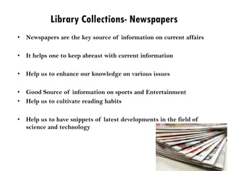 Library Collections- Newspapers
• Newspapers are the key source of information on current affairs
• It helps one to keep abreast with current information
• Help us to enhance our knowledge on various issues
• Good Source of information on sports and Entertainment
• Help us to cultivate reading habits
• Help us to have snippets of latest developments in the field of
science and technology
 