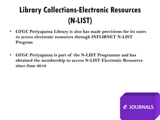 Library Collections-Electronic Resources
(N-LIST)
• GFGC Periyapatna Library is also has made provisions for its users
to access electronic resources through INFLIBNET N-LIST
Program
• GFGC Periyapatna is part of the N-LIST Programme and has
obtained the membership to access N-LIST Electronic Resources
since June 2016
 