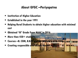 About GFGC –Periyapatna
 Institution of Higher Education
 Established in the year 1991
 Helping Rural Students to obtain higher education with minimal
cost
 Obtained “B” Grade From NAAC in 2016
 More than 450+ students
 Courses –B. COM, B.B.A. and BA (HEG/HES/HPG/HEK)
 Creating responsible and socially aware students
 