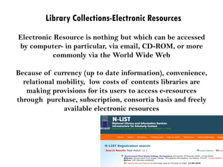 Library Collections-Electronic Resources
Electronic Resource is nothing but which can be accessed
by computer- in particular, via email, CD-ROM, or more
commonly via the World Wide Web
Because of currency (up to date information), convenience,
relational mobility, low costs of contents libraries are
making provisions for its users to access e-resources
through purchase, subscription, consortia basis and freely
available electronic resources
 
