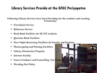 Library Services Provide at the GFGC Periyapatna
Following Library Services have been Providing for the students and teaching
Community
 Circulation Service
 Reference Service
 Book Bank Facilities for SC/ST students
 Question Bank Facilities
 Over Night Borrowing Facilities for Faculty and Students
 Photocopying and Printing Facilities
 Library Orientation Program
 Internet Facility
 Career Guidance and Counselling For Students
 Weeding Out Policy
 