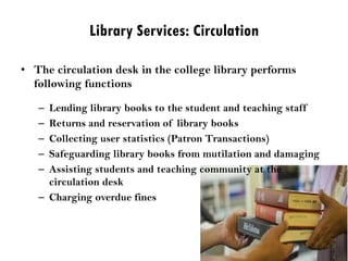 Library Services: Circulation
• The circulation desk in the college library performs
following functions
– Lending library books to the student and teaching staff
– Returns and reservation of library books
– Collecting user statistics (Patron Transactions)
– Safeguarding library books from mutilation and damaging
– Assisting students and teaching community at the
circulation desk
– Charging overdue fines
 