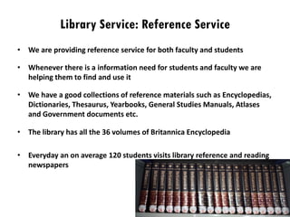 Library Service: Reference Service
• We are providing reference service for both faculty and students
• Whenever there is a information need for students and faculty we are
helping them to find and use it
• We have a good collections of reference materials such as Encyclopedias,
Dictionaries, Thesaurus, Yearbooks, General Studies Manuals, Atlases
and Government documents etc.
• The library has all the 36 volumes of Britannica Encyclopedia
• Everyday an on average 120 students visits library reference and reading
newspapers
 