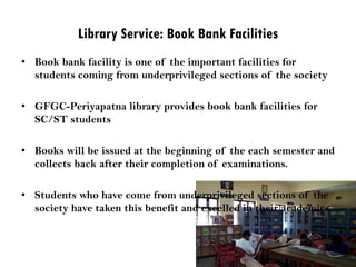 Library Service: Book Bank Facilities
• Book bank facility is one of the important facilities for
students coming from underprivileged sections of the society
• GFGC-Periyapatna library provides book bank facilities for
SC/ST students
• Books will be issued at the beginning of the each semester and
collects back after their completion of examinations.
• Students who have come from underprivileged sections of the
society have taken this benefit and excelled in their academics.
 