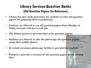 Library Services-Question Banks
(Old Question Papers for Reference)
• Library has also made provisions for students to refer old question
papers for preparing their examinations
• Students are allowed to use old question papers from Monday to
Friday between 2.00 pm to 4.00 pm.
• The library preserves previous four years question papers.
• Students are allowed to take the photocopy the question papers
using their mobile phones
• In certain occasions photocopy facility is provided for students
• Planned to provide e-versions of the question papers in the coming
days
 