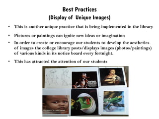 Best Practices
(Display of Unique Images)
• This is another unique practice that is being implemented in the library
• Pictures or paintings can ignite new ideas or imagination
• In order to create or encourage our students to develop the aesthetics
of images the college library posts/displays images (photos/paintings)
of various kinds in its notice board every fortnight.
• This has attracted the attention of our students
 