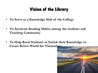 Vision of the Library
• To Serve as a Knowledge Hub of the College
• To Inculcate Reading Habits among the students and
Teaching Community
• To Help Rural Students to Enrich their Knowledge to
Create Better World for Themselves
 