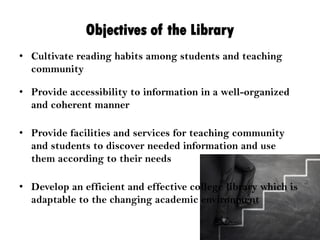 Objectives of the Library
• Cultivate reading habits among students and teaching
community
• Provide accessibility to information in a well-organized
and coherent manner
• Provide facilities and services for teaching community
and students to discover needed information and use
them according to their needs
• Develop an efficient and effective college library which is
adaptable to the changing academic environment
 
