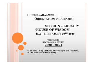 SHUBH –ARAAMBH……….
ORIENTATION PROGRAMME
SESSION – LIBRARY
‘HOUSE OF WISDOM’
D – III ‘ JULY 29TH 2020
DAY – IIIRD ‘ JULY 29TH 2020
WELCOME TO
NEW ACADEMIC SESSION
2020 – 2021
"The only thing that you absolutely have to know,
is the location of the library."
1
 