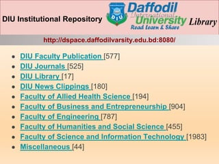 DIU Institutional Repository
http://dspace.daffodilvarsity.edu.bd:8080/
● DIU Faculty Publication [577]
● DIU Journals [525]
● DIU Library [17]
● DIU News Clippings [180]
● Faculty of Allied Health Science [194]
● Faculty of Business and Entrepreneurship [904]
● Faculty of Engineering [787]
● Faculty of Humanities and Social Science [455]
● Faculty of Science and Information Technology [1983]
● Miscellaneous [44]
 