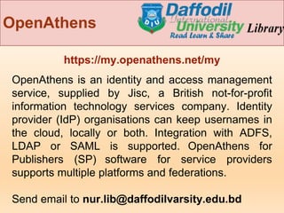 OpenAthens
https://my.openathens.net/my
OpenAthens is an identity and access management
service, supplied by Jisc, a British not-for-profit
information technology services company. Identity
provider (IdP) organisations can keep usernames in
the cloud, locally or both. Integration with ADFS,
LDAP or SAML is supported. OpenAthens for
Publishers (SP) software for service providers
supports multiple platforms and federations.
Send email to nur.lib@daffodilvarsity.edu.bd
 