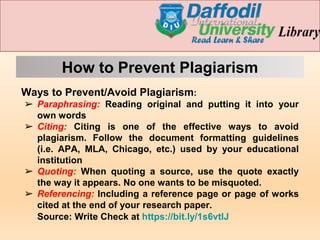 How to Prevent Plagiarism
Ways to Prevent/Avoid Plagiarism:
➢ Paraphrasing: Reading original and putting it into your
own words
➢ Citing: Citing is one of the effective ways to avoid
plagiarism. Follow the document formatting guidelines
(i.e. APA, MLA, Chicago, etc.) used by your educational
institution
➢ Quoting: When quoting a source, use the quote exactly
the way it appears. No one wants to be misquoted.
➢ Referencing: Including a reference page or page of works
cited at the end of your research paper.
Source: Write Check at https://bit.ly/1s6vtlJ
 