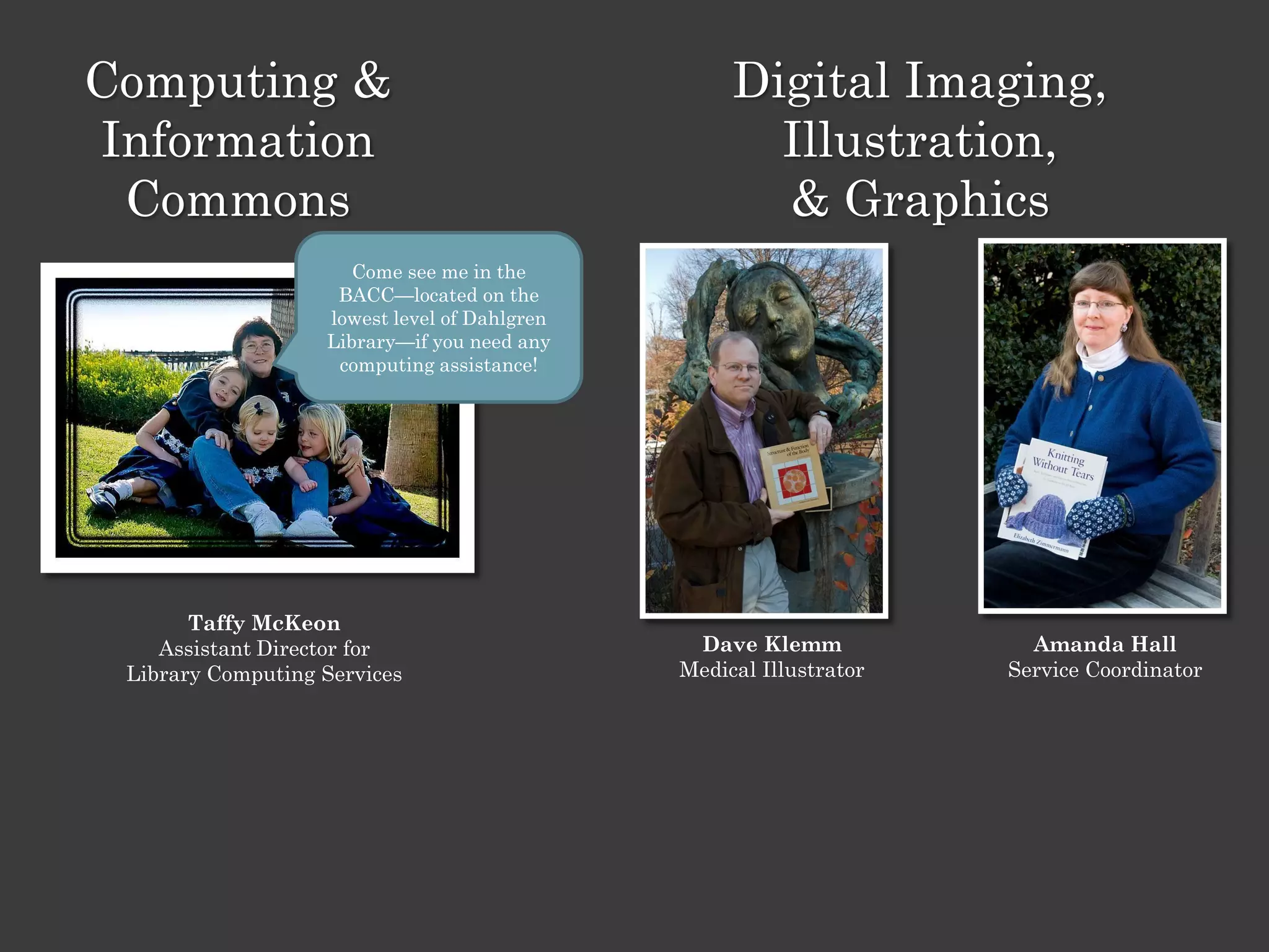 Computing &                                        Digital Imaging,
Information                                          Illustration,
 Commons                                             & Graphics
                      Come see me in the
                    BACC—located on the
                   lowest level of Dahlgren
                   Library—if you need any
                    computing assistance!




       Taffy McKeon
    Assistant Director for                     Dave Klemm             Amanda Hall
 Library Computing Services                   Medical Illustrator   Service Coordinator
 