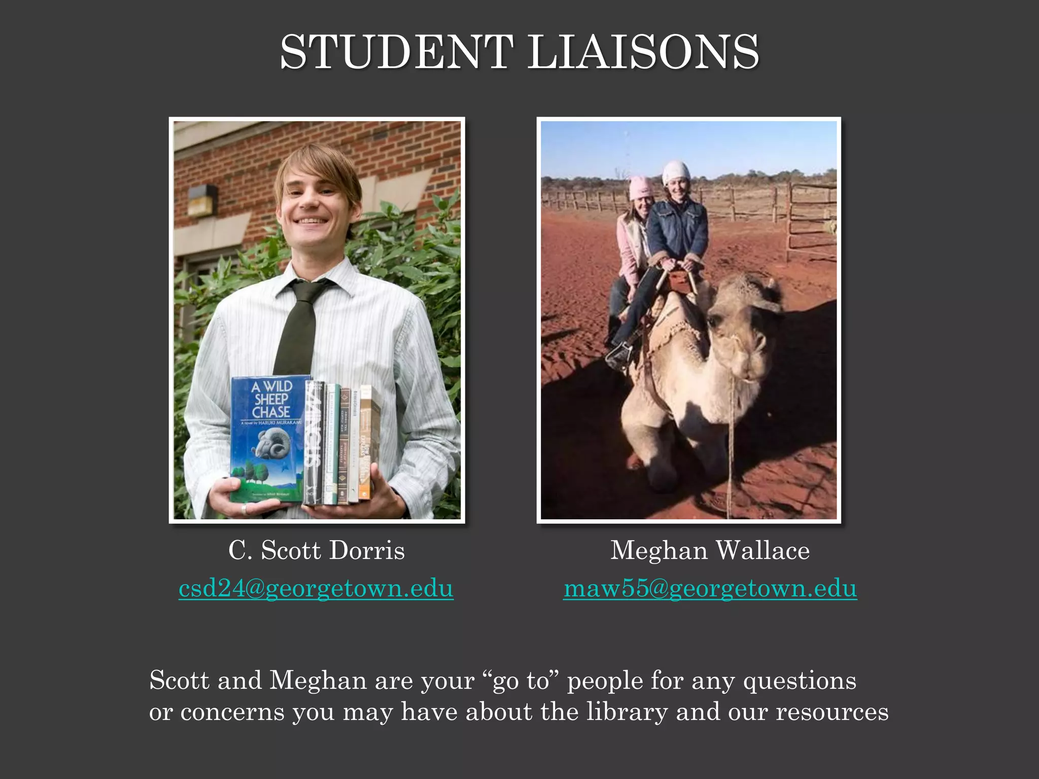 STUDENT LIAISONS




      C. Scott Dorris              Meghan Wallace
  csd24@georgetown.edu           maw55@georgetown.edu


Scott and Meghan are your ―go to‖ people for any questions
or concerns you may have about the library and our resources
 