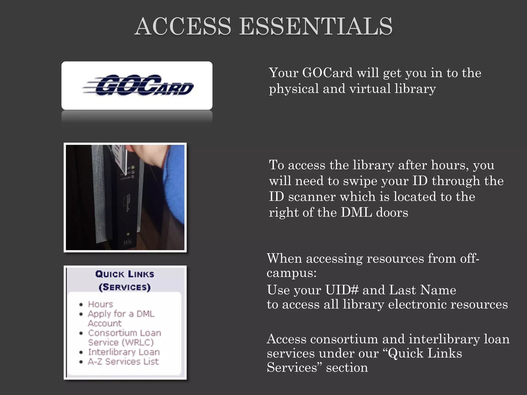 ACCESS ESSENTIALS
        Your GOCard will get you in to the
        physical and virtual library




        To access the library after hours, you
        will need to swipe your ID through the
        ID scanner which is located to the
        right of the DML doors


        When accessing resources from off-
        campus:
        Use your UID# and Last Name
        to access all library electronic resources

        Access consortium and interlibrary loan
        services under our ―Quick Links
        Services‖ section
 