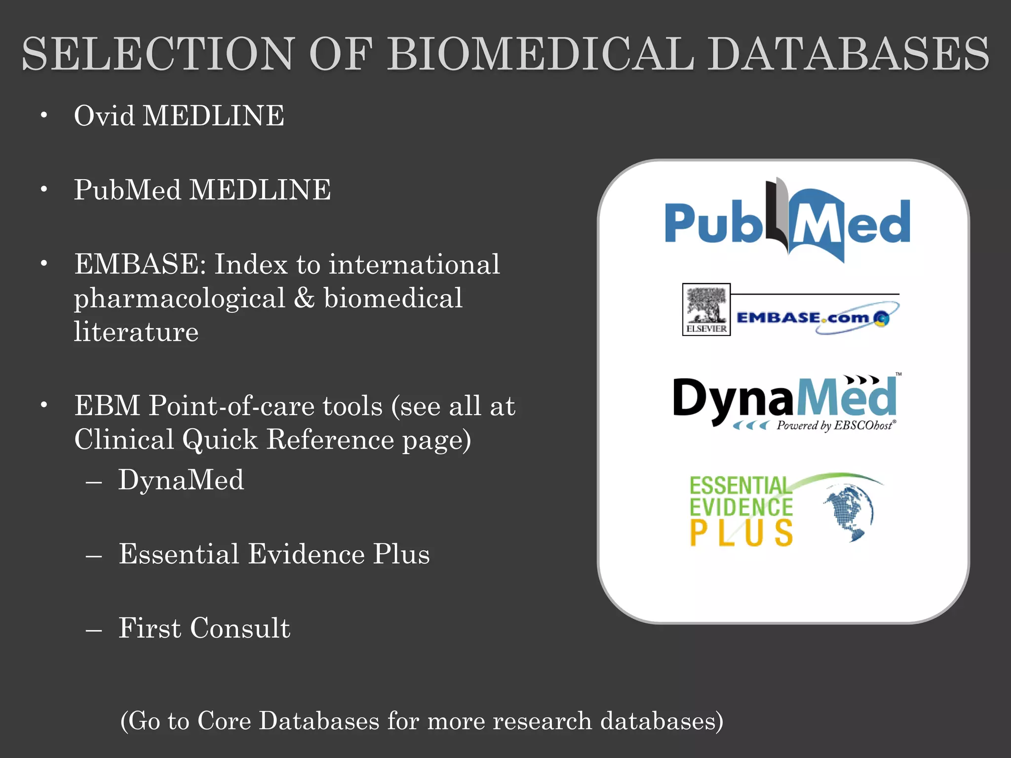 SELECTION OF BIOMEDICAL DATABASES
• Ovid MEDLINE

• PubMed MEDLINE

• EMBASE: Index to international
  pharmacological & biomedical
  literature

• EBM Point-of-care tools (see all at
  Clinical Quick Reference page)
   – DynaMed

   – Essential Evidence Plus

   – First Consult


      (Go to Core Databases for more research databases)
 