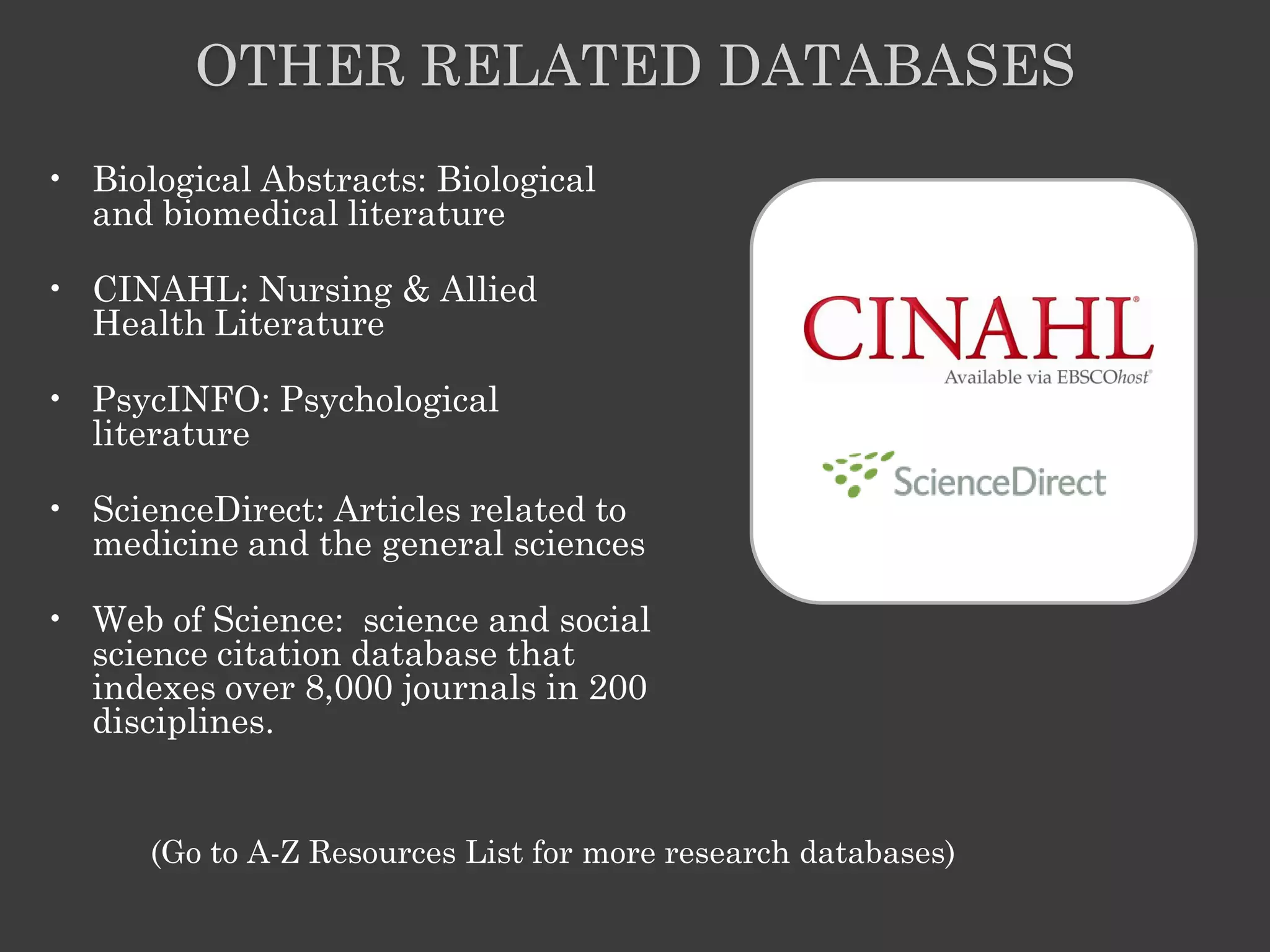 OTHER RELATED DATABASES
• Biological Abstracts: Biological
  and biomedical literature

• CINAHL: Nursing & Allied
  Health Literature

• PsycINFO: Psychological
  literature

• ScienceDirect: Articles related to
  medicine and the general sciences

• Web of Science: science and social
  science citation database that
  indexes over 8,000 journals in 200
  disciplines.


      (Go to A-Z Resources List for more research databases)
 