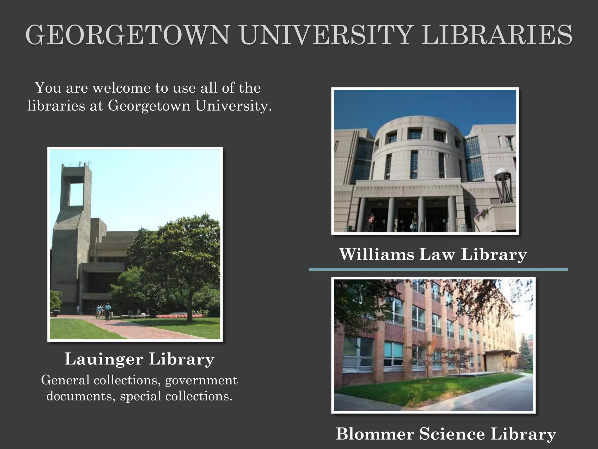 GEORGETOWN UNIVERSITY LIBRARIES
  You are welcome to use all of the
libraries at Georgetown University.




                                      Williams Law Library




     Lauinger Library
 General collections, government
  documents, special collections.

                                      Blommer Science Library
 