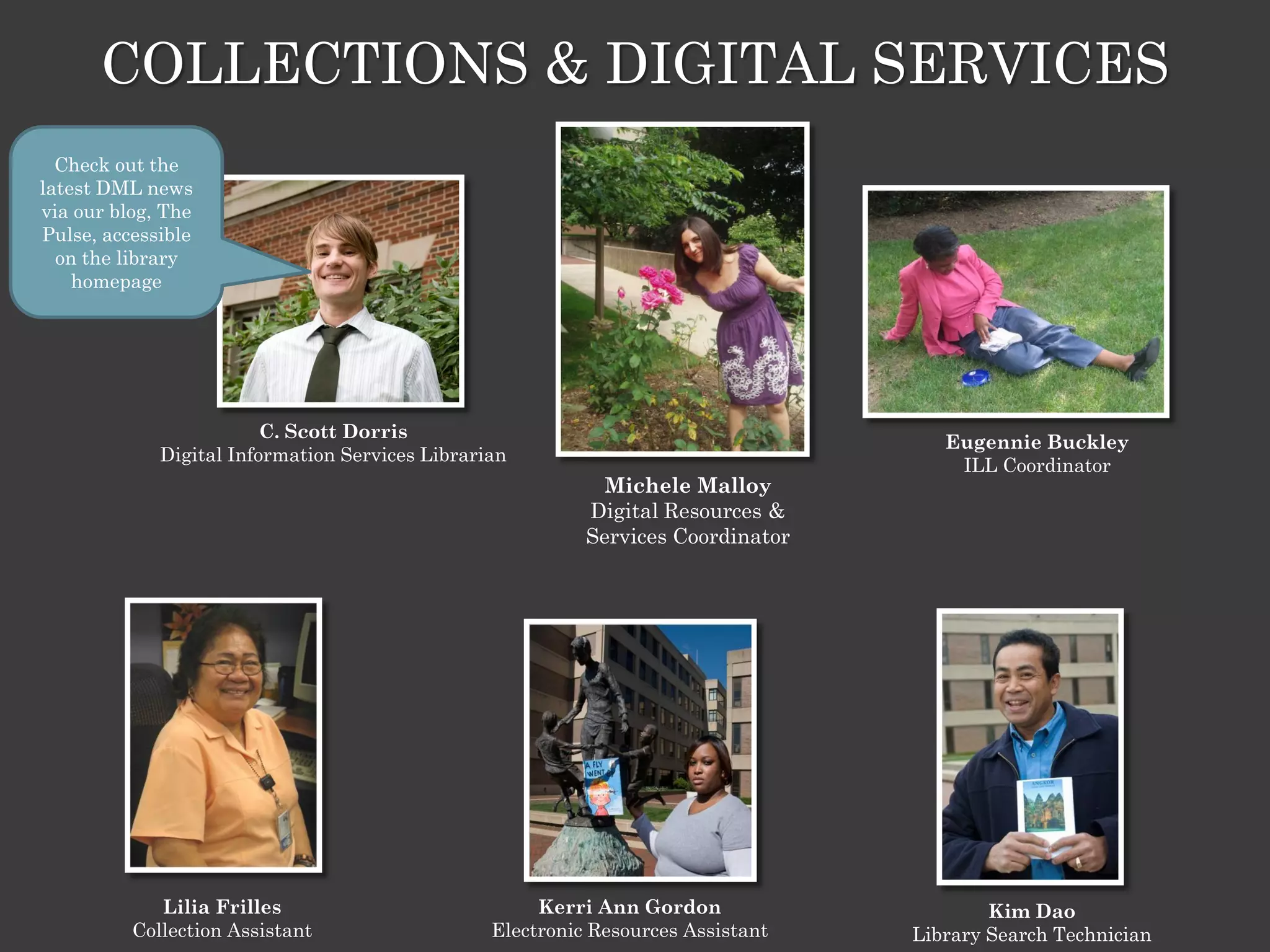 COLLECTIONS & DIGITAL SERVICES
  Check out the
latest DML news
via our blog, The
Pulse, accessible
  on the library
    homepage




                         C. Scott Dorris
                                                                                     Eugennie Buckley
             Digital Information Services Librarian
                                                                                      ILL Coordinator
                                                             Michele Malloy
                                                           Digital Resources &
                                                           Services Coordinator




             Lilia Frilles                            Kerri Ann Gordon                    Kim Dao
          Collection Assistant                   Electronic Resources Assistant   Library Search Technician
 