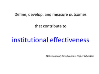 Define, develop, and measure outcomes

          that contribute to


institutional effectiveness
                ACRL Standards for Libraries in Higher Education
 