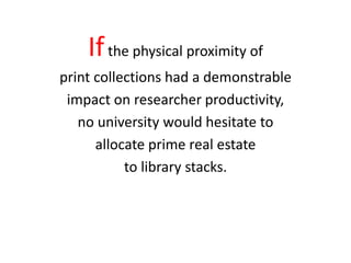 If the physical proximity of
print collections had a demonstrable
 impact on researcher productivity,
   no university would hesitate to
      allocate prime real estate
           to library stacks.
 