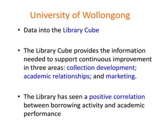 University of Wollongong
• Data into the Library Cube

• The Library Cube provides the information
  needed to support continuous improvement
  in three areas: collection development;
  academic relationships; and marketing.

• The Library has seen a positive correlation
  between borrowing activity and academic
  performance
 